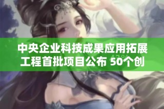 中央企业科技成果应用拓展工程首批项目公布 50个创新项目亮相助力科技发展