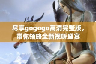 尽享gogogo高清完整版，带你领略全新视听盛宴