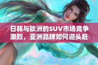 日韩与欧洲的SUV市场竞争激烈，亚洲品牌如何迎头赶上