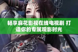 畅享麻花影视在线电视剧 打造你的专属观影时光
