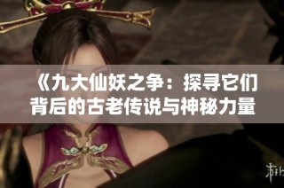 《九大仙妖之争：探寻它们背后的古老传说与神秘力量》