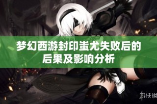 梦幻西游封印蚩尤失败后的后果及影响分析