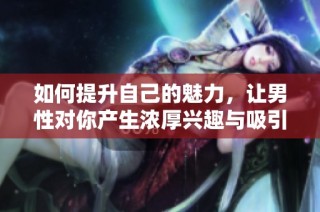 如何提升自己的魅力，让男性对你产生浓厚兴趣与吸引力