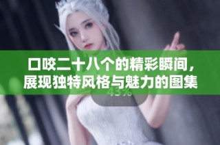 口咬二十八个的精彩瞬间，展现独特风格与魅力的图集分享
