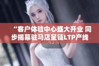 “客户体验中心盛大开业 同步揭幕驻马店星链LTP产线”