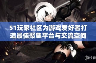 51玩家社区为游戏爱好者打造最佳聚集平台与交流空间