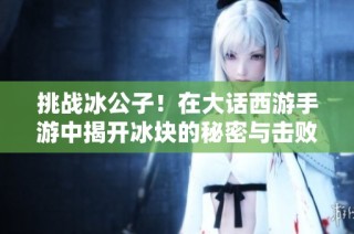 挑战冰公子！在大话西游手游中揭开冰块的秘密与击败敌人的新策略