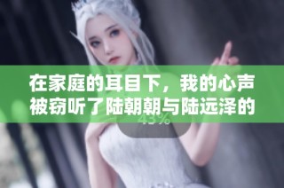 在家庭的耳目下，我的心声被窃听了陆朝朝与陆远泽的浪漫故事