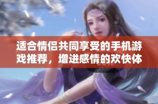 适合情侣共同享受的手机游戏推荐，增进感情的欢快体验