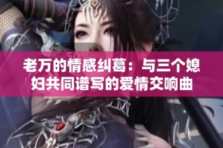 老万的情感纠葛：与三个媳妇共同谱写的爱情交响曲