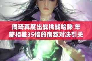 周琦再度出战挑战哈滕 年薪相差35倍的宿敌对决引关注