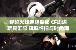 穿越火线迷踪探秘 CF周边玩具汇总 玩味怀旧与时尚潮流并存