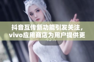 抖音互传新功能引发关注，vivo应用商店为用户提供更多社交互动体验