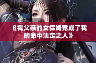 《我父亲的女保姆竟成了我的命中注定之人》