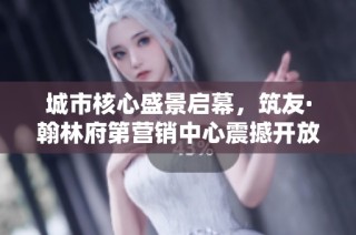 城市核心盛景启幕，筑友·翰林府第营销中心震撼开放
