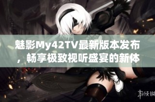 魅影My42TV最新版本发布，畅享极致视听盛宴的新体验