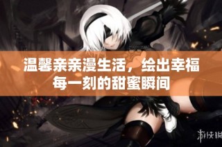 温馨亲亲漫生活，绘出幸福每一刻的甜蜜瞬间