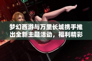 梦幻西游与万里长城携手推出全新主题活动，福利精彩不断升级