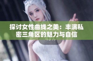探讨女性曲线之美：丰满私密三角区的魅力与自信