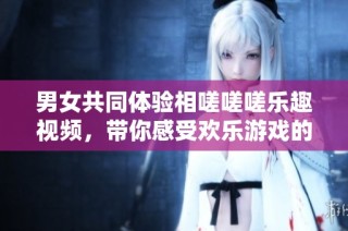 男女共同体验相嗟嗟嗟乐趣视频，带你感受欢乐游戏的魅力