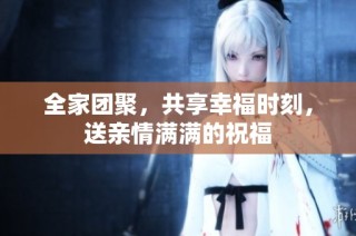 全家团聚，共享幸福时刻，送亲情满满的祝福