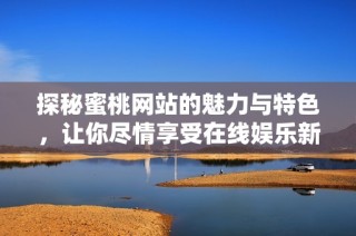 探秘蜜桃网站的魅力与特色，让你尽情享受在线娱乐新体验