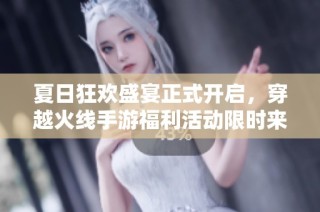 夏日狂欢盛宴正式开启，穿越火线手游福利活动限时来袭，惊喜不断等你参与