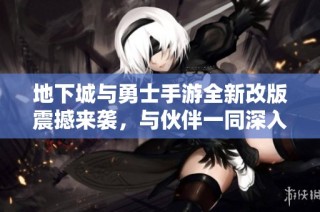 地下城与勇士手游全新改版震撼来袭，与伙伴一同深入探险无尽深渊新版本来临！