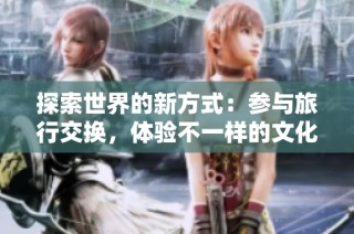 探索世界的新方式：参与旅行交换，体验不一样的文化之旅