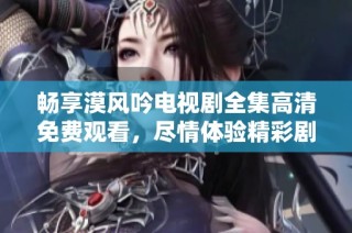 畅享漠风吟电视剧全集高清免费观看，尽情体验精彩剧情与角色魅力