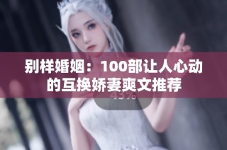 别样婚姻：100部让人心动的互换娇妻爽文推荐