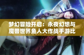 梦幻冒险开启：永夜幻想与魔兽世界鱼人大作战手游比拼