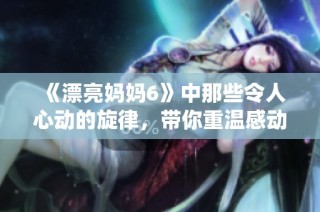 《漂亮妈妈6》中那些令人心动的旋律，带你重温感动瞬间的全新演绎