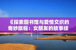 《探索图书馆与爱情交织的奇妙旅程：女朋友的故事续篇》