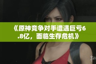 《原神竞争对手遭遇巨亏6.8亿，面临生存危机》