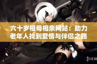 六十岁祖母相亲网站：助力老年人找到爱情与伴侣之路