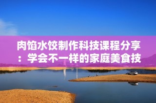 肉馅水饺制作科技课程分享：学会不一样的家庭美食技巧