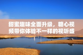 甜蜜趣味全面升级，糖心视频带你体验不一样的视听盛宴