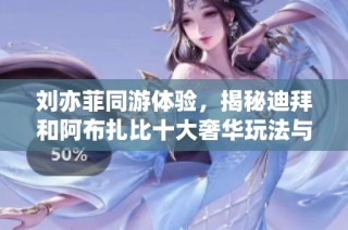 刘亦菲同游体验，揭秘迪拜和阿布扎比十大奢华玩法与直飞免签攻略