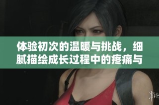 体验初次的温暖与挑战，细腻描绘成长过程中的疼痛与甜蜜