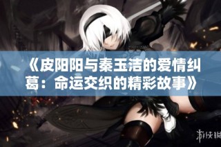 《皮阳阳与秦玉洁的爱情纠葛：命运交织的精彩故事》