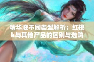 精华液不同类型解析：红桃k与其他产品的区别与选购指南