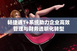 畅捷通T+系统助力企业高效管理与财务透明化转型