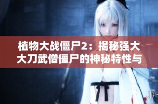 植物大战僵尸2：揭秘强大大刀武僧僵尸的神秘特性与挑战