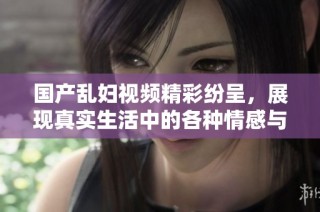 国产乱妇视频精彩纷呈，展现真实生活中的各种情感与冲突