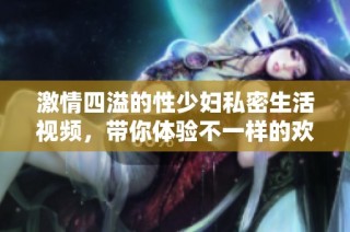 激情四溢的性少妇私密生活视频，带你体验不一样的欢愉时刻