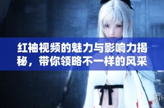 红袖视频的魅力与影响力揭秘，带你领略不一样的风采