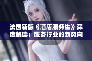 法国新版《酒店服务生》深度解读：服务行业的新风向与挑战