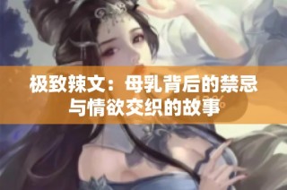 极致辣文：母乳背后的禁忌与情欲交织的故事