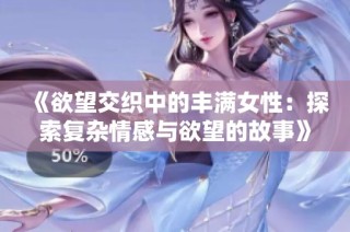 《欲望交织中的丰满女性：探索复杂情感与欲望的故事》